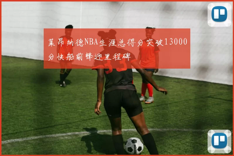 莱昂纳德NBA生涯总得分突破13000分快船前锋迎里程碑