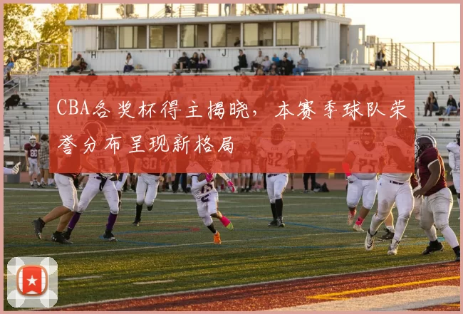 CBA各奖杯得主揭晓，本赛季球队荣誉分布呈现新格局