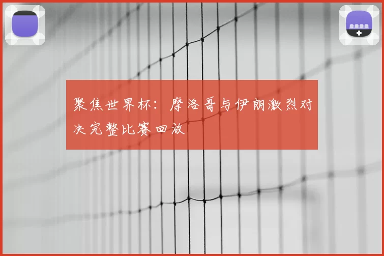 聚焦世界杯：摩洛哥与伊朗激烈对决完整比赛回放