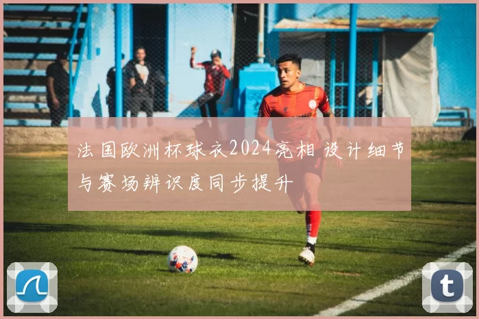 法国欧洲杯球衣2024亮相 设计细节与赛场辨识度同步提升