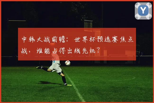 中韩大战前瞻:世界杯预选赛焦点战,谁能占得出线先机?