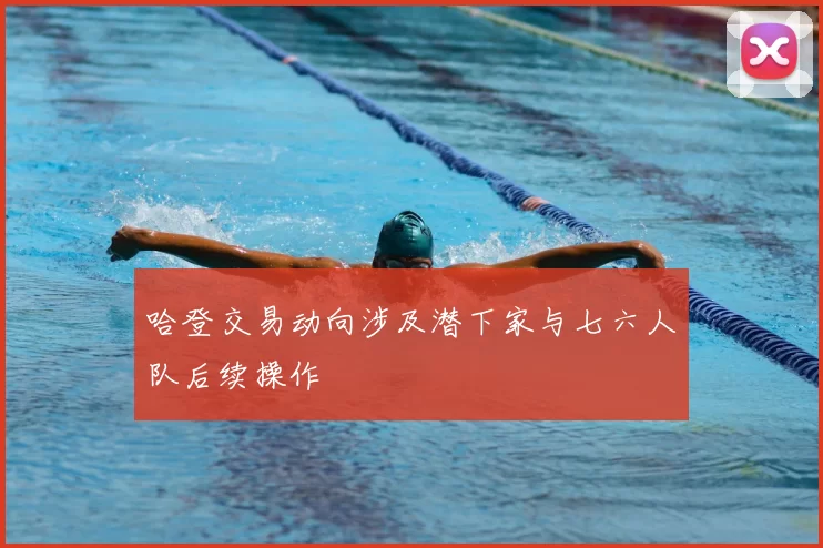 哈登交易动向涉及潜下家与七六人队后续操作