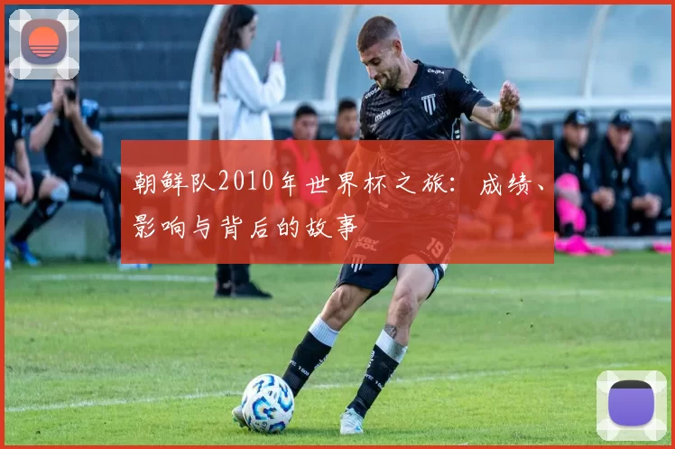 朝鲜队2010年世界杯之旅:成绩、影响与背后的故事