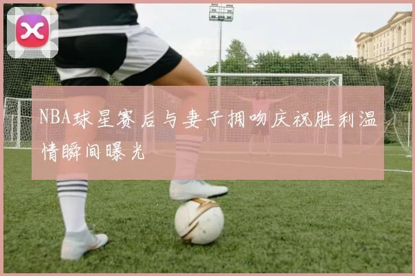 NBA球星赛后与妻子拥吻庆祝胜利温情瞬间曝光