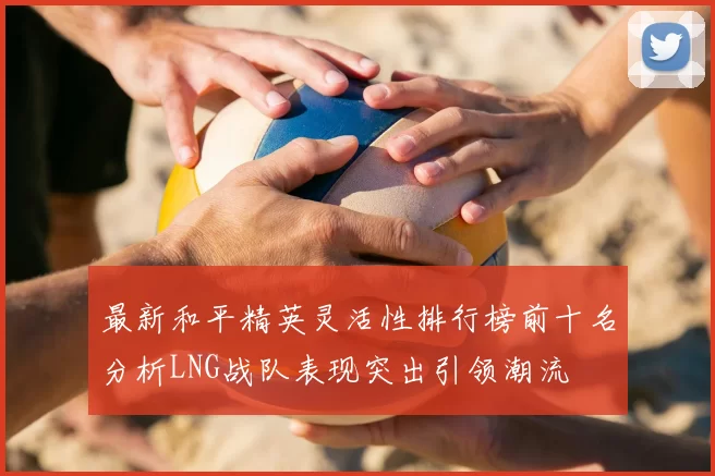 最新和平精英灵活性排行榜前十名分析LNG战队表现突出引领潮流