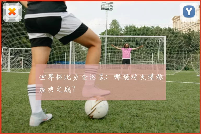 世界杯比分全记录：哪场对决堪称经典之战？