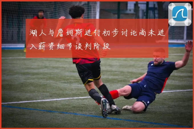 湖人与詹姆斯进行初步讨论尚未进入薪资细节谈判阶段