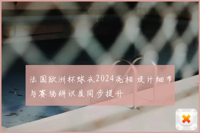 法国欧洲杯球衣2024亮相 设计细节与赛场辨识度同步提升