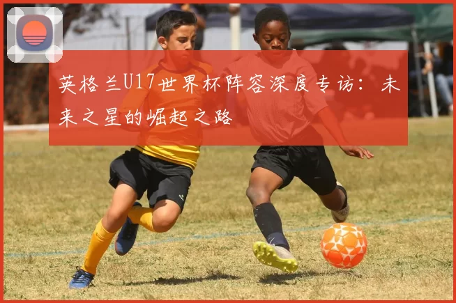 英格兰U17世界杯阵容深度专访：未来之星的崛起之路