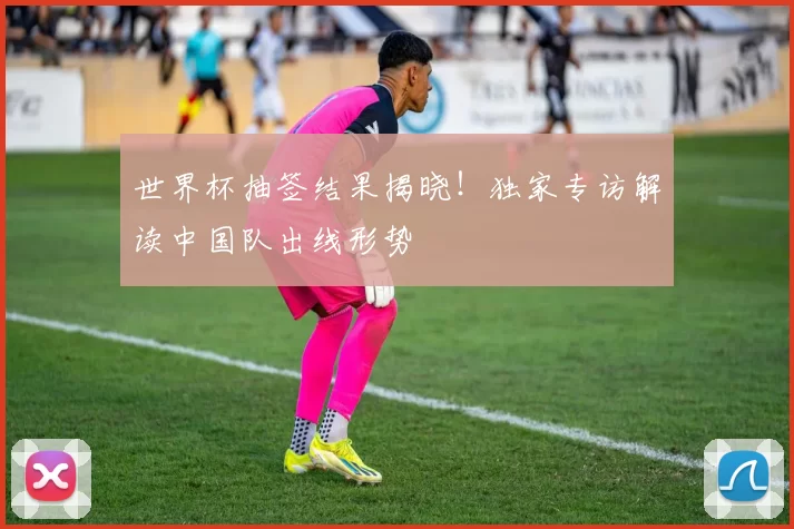 世界杯抽签结果揭晓!独家专访解读中国队出线形势