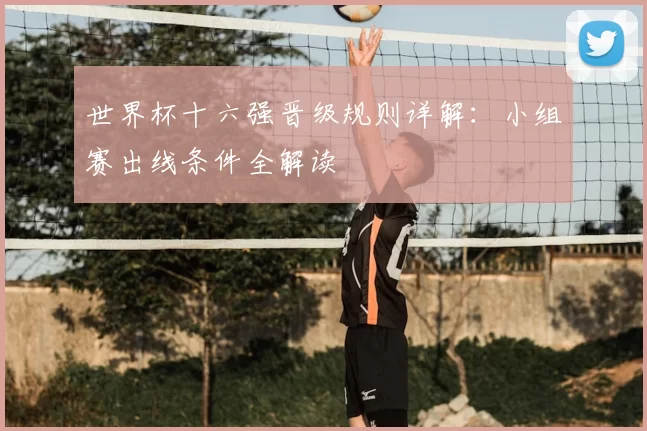 世界杯十六强晋级规则详解:小组赛出线条件全解读