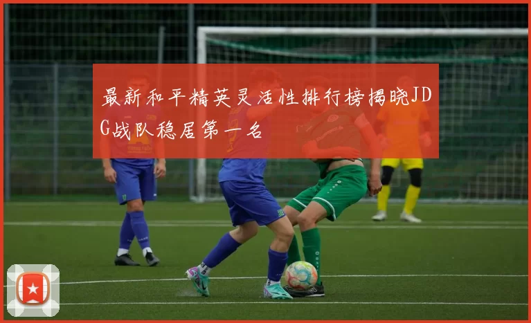 最新和平精英灵活性排行榜揭晓JDG战队稳居第一名