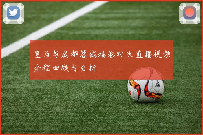 皇马与成都蓉城精彩对决直播视频全程回顾与分析