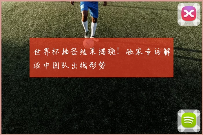 世界杯抽签结果揭晓！独家专访解读中国队出线形势