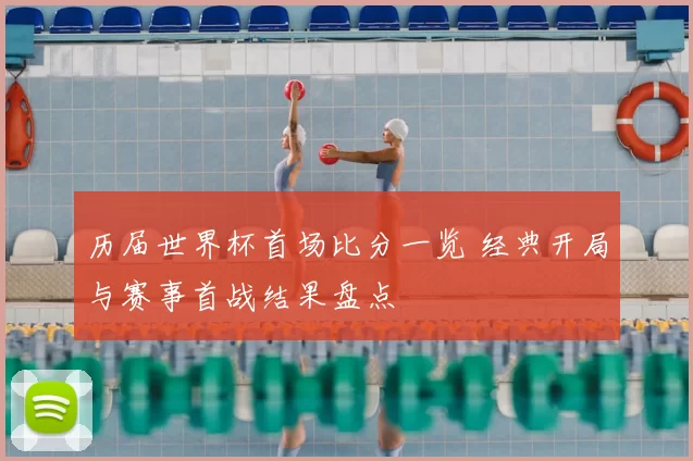 历届世界杯首场比分一览 经典开局与赛事首战结果盘点