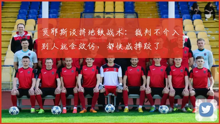莫耶斯谈挤地铁战术：裁判不介入别人就会效仿，都快成摔跤了