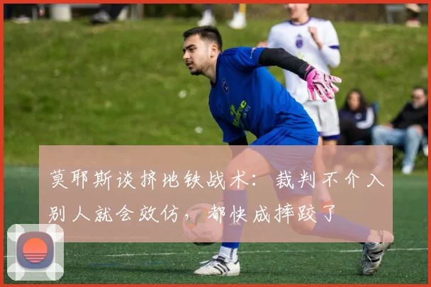 莫耶斯谈挤地铁战术:裁判不介入别人就会效仿,都快成摔跤了