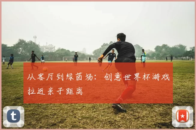 从客厅到绿茵场:创意世界杯游戏拉近亲子距离