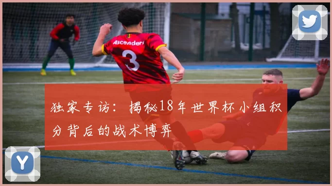 独家专访：揭秘18年世界杯小组积分背后的战术博弈