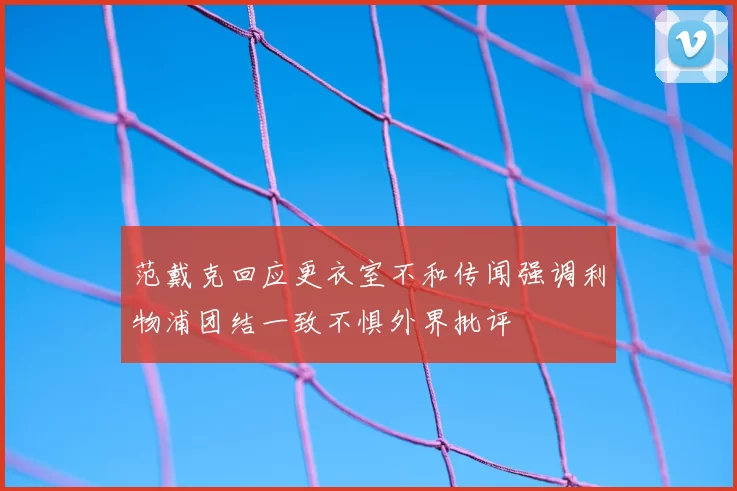 范戴克回应更衣室不和传闻强调利物浦团结一致不惧外界批评