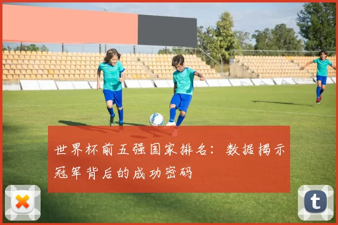 世界杯前五强国家排名:数据揭示冠军背后的成功密码