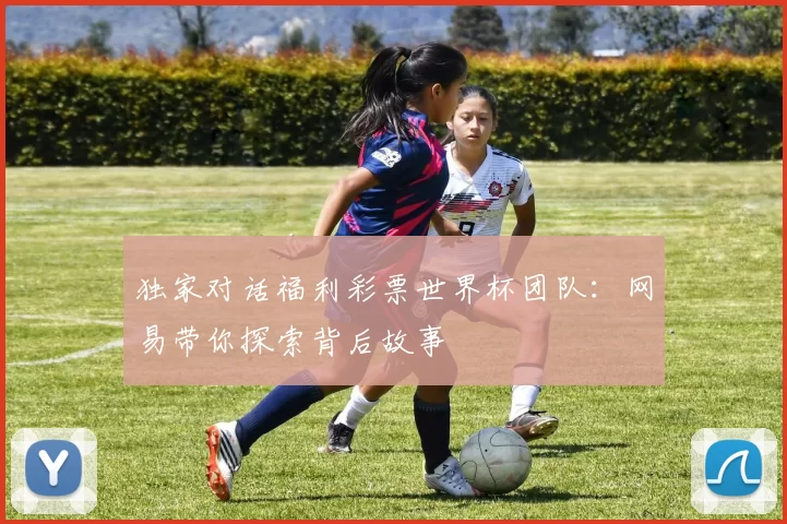 独家对话福利彩票世界杯团队：网易带你探索背后故事