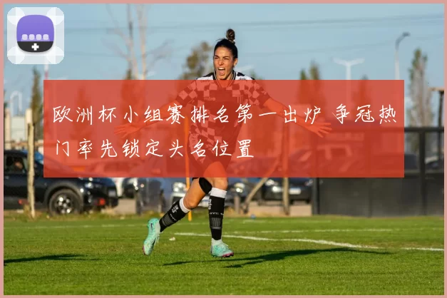 欧洲杯小组赛排名第一出炉 争冠热门率先锁定头名位置
