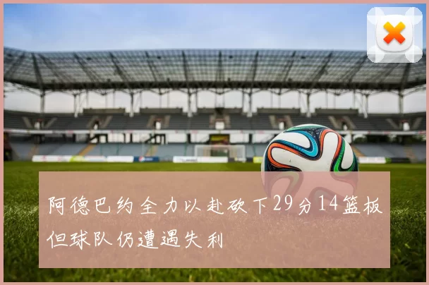 阿德巴约全力以赴砍下29分14篮板但球队仍遭遇失利