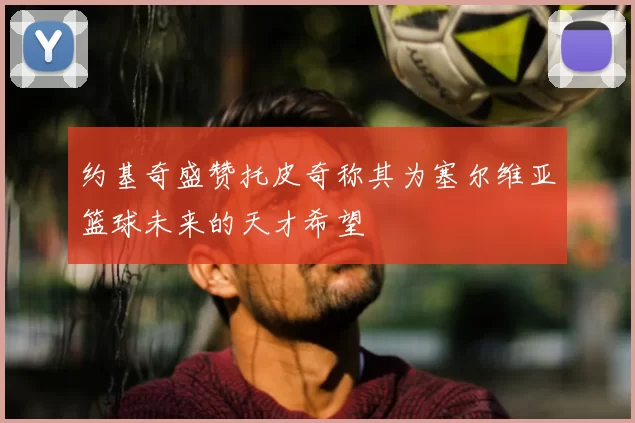 约基奇盛赞托皮奇称其为塞尔维亚篮球未来的天才希望