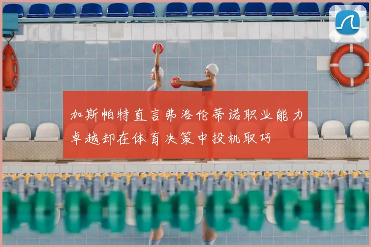 加斯帕特直言弗洛伦蒂诺职业能力卓越却在体育决策中投机取巧