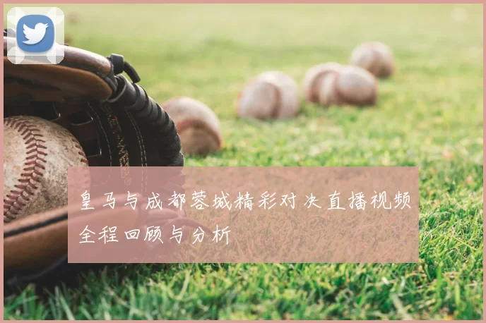 皇马与成都蓉城精彩对决直播视频全程回顾与分析