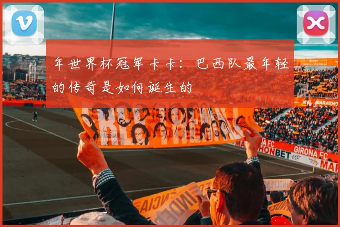 年世界杯冠军卡卡：巴西队最年轻的传奇是如何诞生的