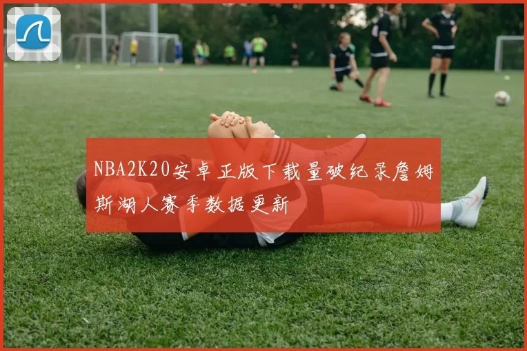 NBA2K20安卓正版下载量破纪录詹姆斯湖人赛季数据更新