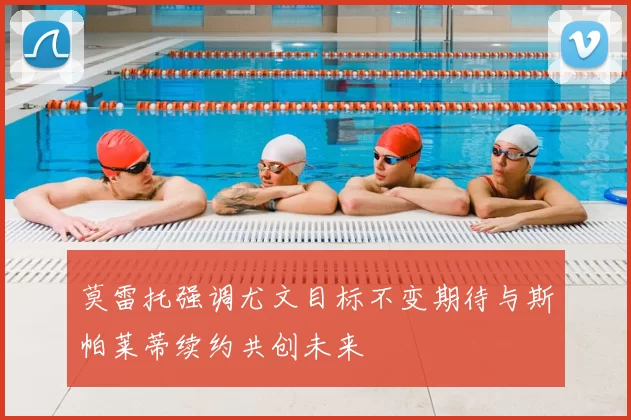 莫雷托强调尤文目标不变期待与斯帕莱蒂续约共创未来