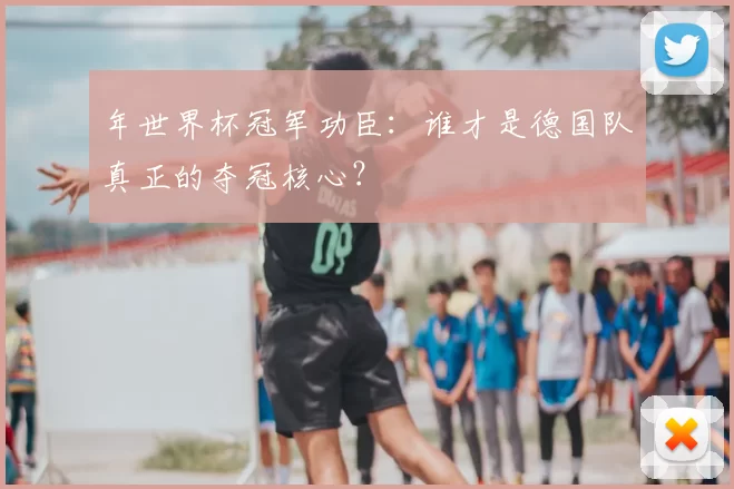 年世界杯冠军功臣:谁才是德国队真正的夺冠核心?
