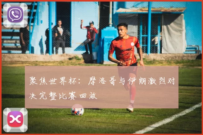 聚焦世界杯：摩洛哥与伊朗激烈对决完整比赛回放