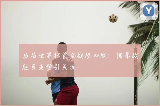 历届世界杯首场战绩回顾：揭幕战胜负走势引关注