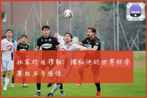 独家对话穆勒：揭秘他的世界杯参赛经历与感悟