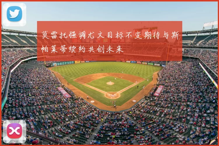 莫雷托强调尤文目标不变期待与斯帕莱蒂续约共创未来