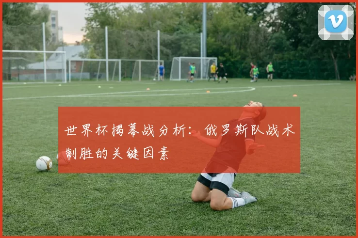 世界杯揭幕战分析:俄罗斯队战术制胜的关键因素