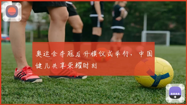 奥运会夺冠后升旗仪式举行，中国健儿共享荣耀时刻