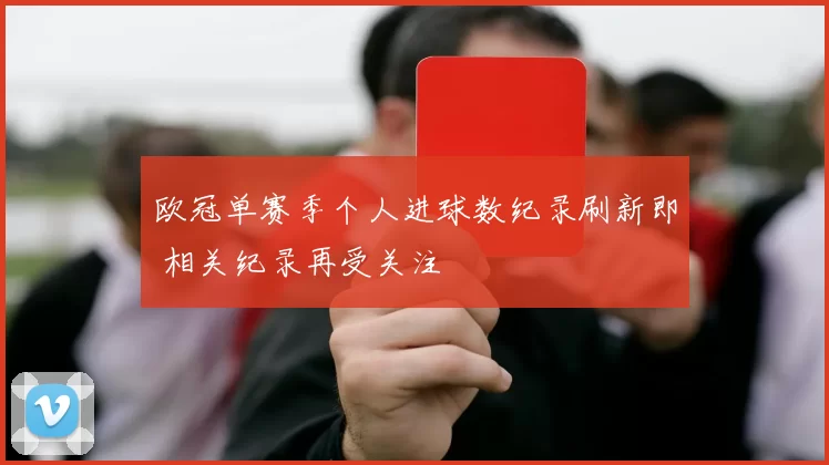 欧冠单赛季个人进球数纪录刷新即 相关纪录再受关注