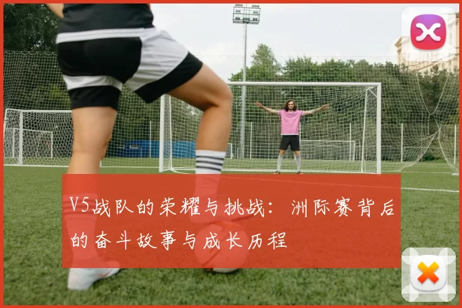 V5战队的荣耀与挑战：洲际赛背后的奋斗故事与成长历程
