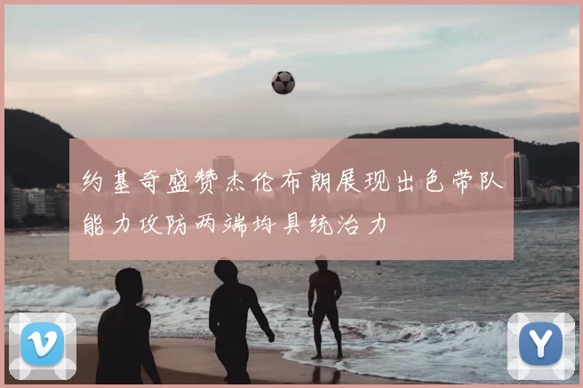 约基奇盛赞杰伦布朗展现出色带队能力攻防两端均具统治力