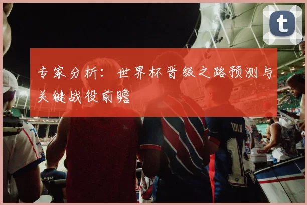 专家分析:世界杯晋级之路预测与关键战役前瞻