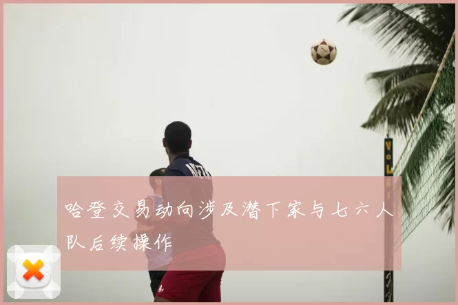 哈登交易动向涉及潜下家与七六人队后续操作