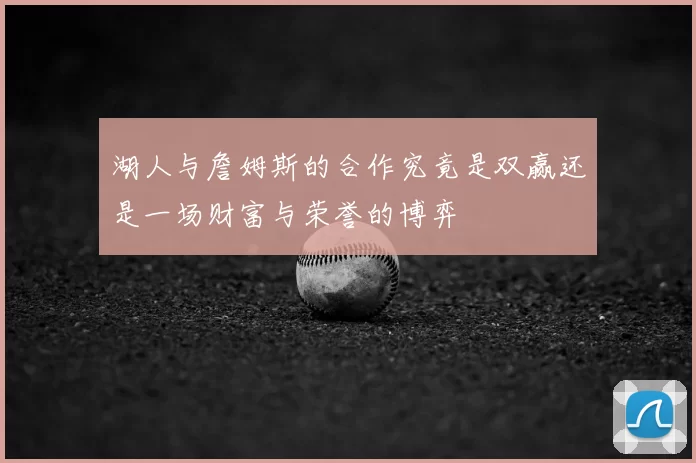 湖人与詹姆斯的合作究竟是双赢还是一场财富与荣誉的博弈