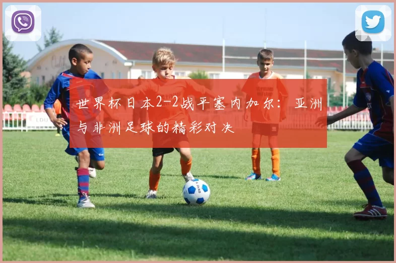 世界杯日本2-2战平塞内加尔：亚洲与非洲足球的精彩对决