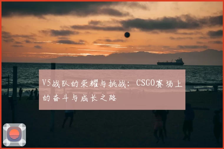 V5战队的荣耀与挑战:CSGO赛场上的奋斗与成长之路