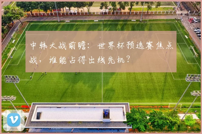 中韩大战前瞻：世界杯预选赛焦点战，谁能占得出线先机？